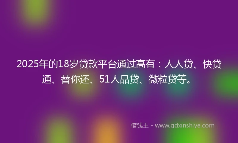 2025年的18岁贷款平台通过高有：人人贷、快贷通、替你还、51人品贷、微粒贷等。