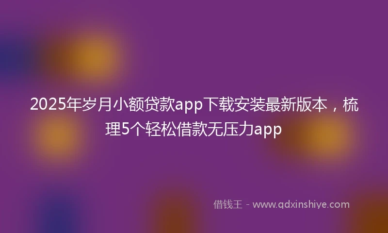 2025年岁月小额贷款app下载安装最新版本，梳理5个轻松借款无压力app