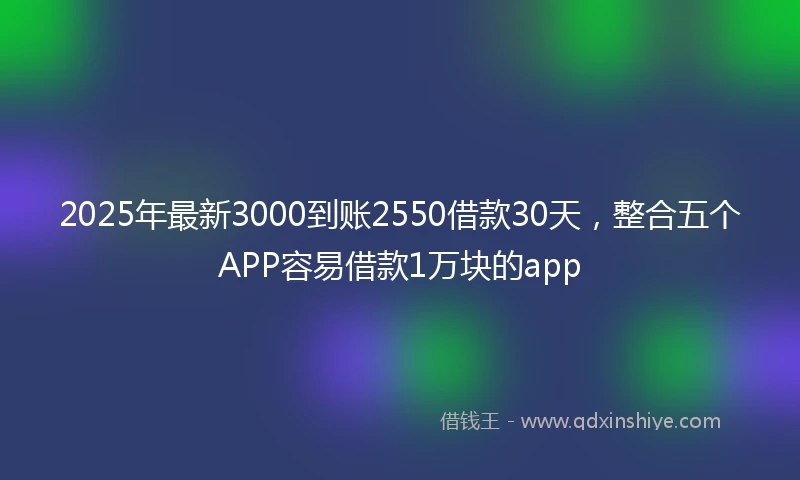 2025年最新3000到账2550借款30天，整合五个APP容易借款1万块的app