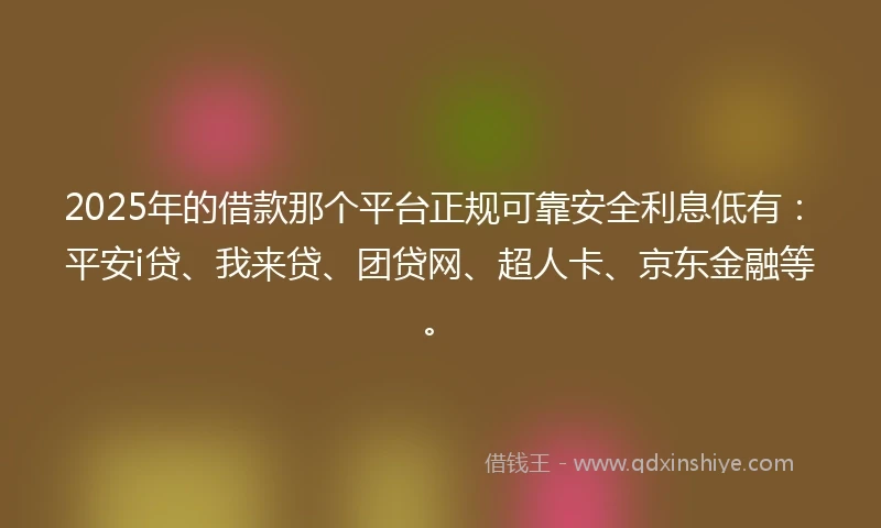 2025年的借款那个平台正规可靠安全利息低有：平安i贷、我来贷、团贷网、超人卡、京东金融等。