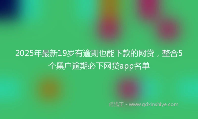 2025年最新19岁有逾期也能下款的网贷，整合5个黑户逾期必下网贷app名单