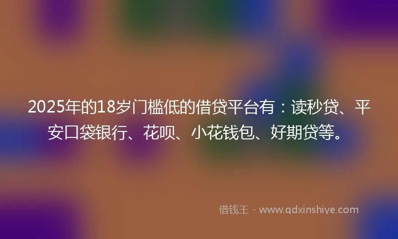 2025年的18岁门槛低的借贷平台有：读秒贷、平安口袋银行、花呗、小花钱包、好期贷等。