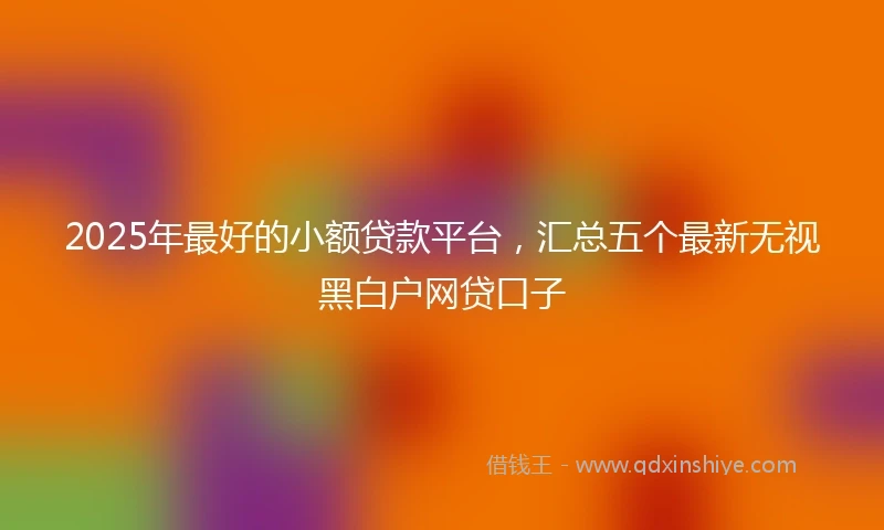 2025年最好的小额贷款平台，汇总五个最新无视黑白户网贷口子