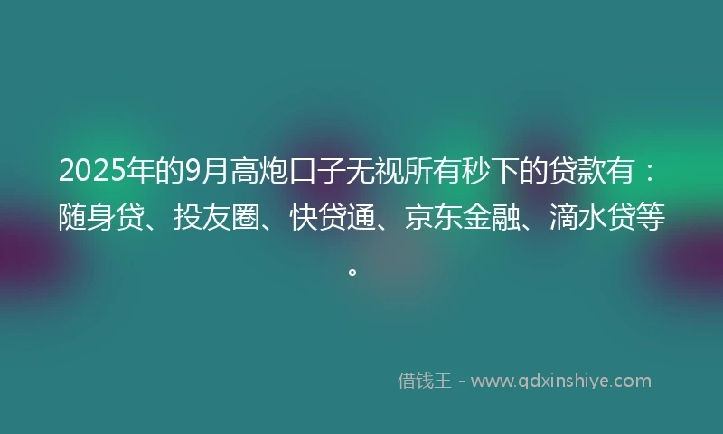 2025年的9月高炮口子无视所有秒下的贷款有：随身贷、投友圈、快贷通、京东金融、滴水贷等。