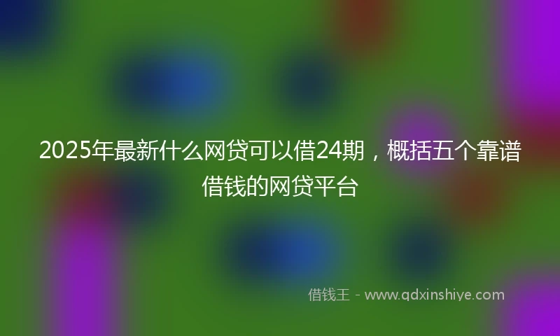 2025年最新什么网贷可以借24期，概括五个靠谱借钱的网贷平台