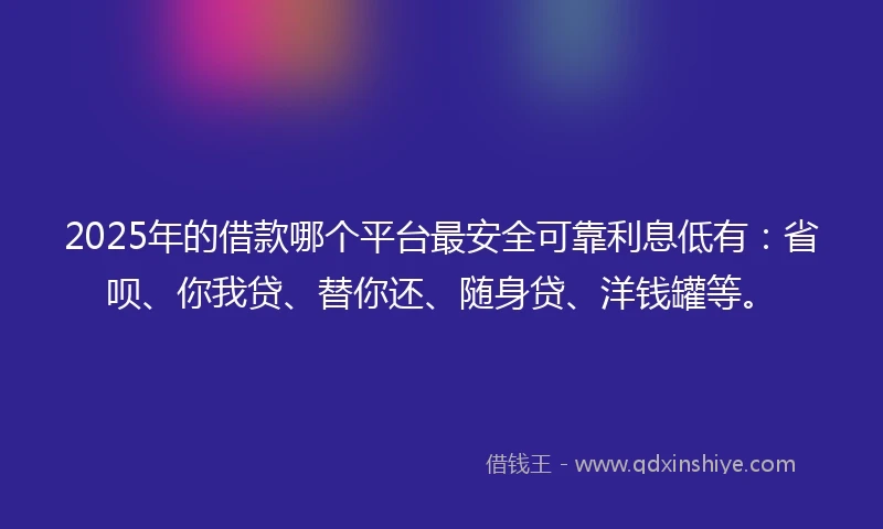 2025年的借款哪个平台最安全可靠利息低有：省呗、你我贷、替你还、随身贷、洋钱罐等。