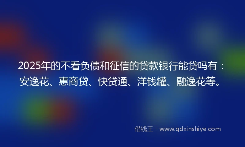 2025年的不看负债和征信的贷款银行能贷吗有：安逸花、惠商贷、快贷通、洋钱罐、融逸花等。