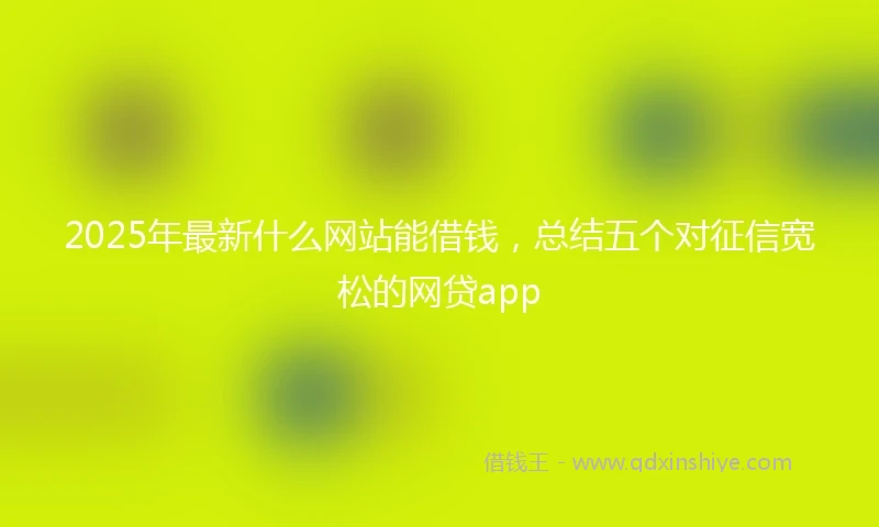 2025年最新什么网站能借钱，总结五个对征信宽松的网贷app