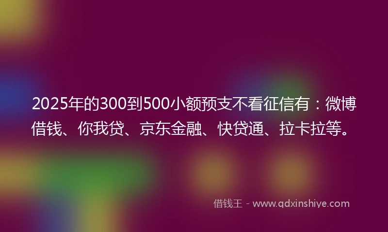2025年的300到500小额预支不看征信有：微博借钱、你我贷、京东金融、快贷通、拉卡拉等。