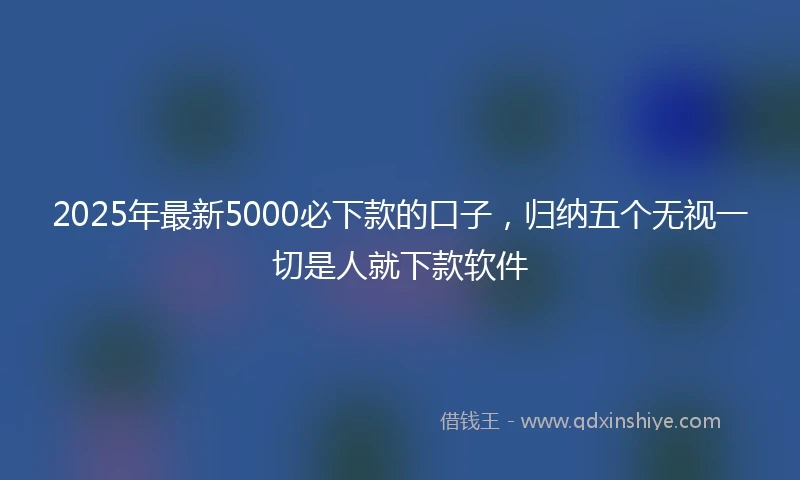 2025年最新5000必下款的口子，归纳五个无视一切是人就下款软件