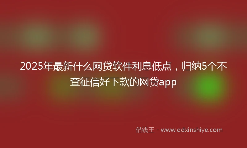 2025年最新什么网贷软件利息低点，归纳5个不查征信好下款的网贷app