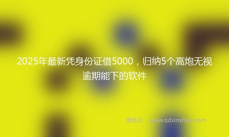 2025年最新凭身份证借5000，归纳5个高炮无视逾期能下的软件
