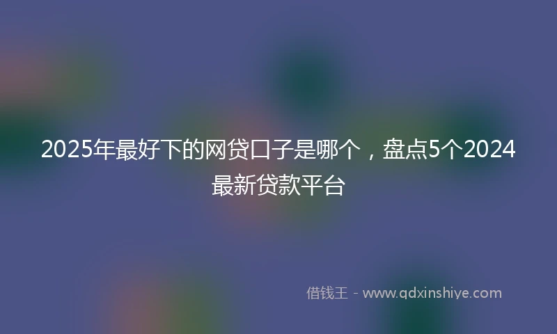 2025年最好下的网贷口子是哪个，盘点5个2024最新贷款平台