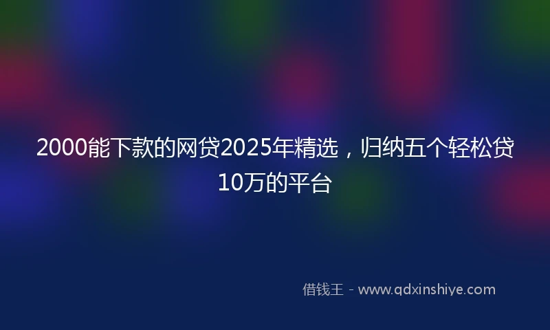 2000能下款的网贷2025年精选，归纳五个轻松贷10万的平台