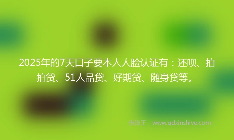 2025年的7天口子要本人人脸认证有：还呗、拍拍贷、51人品贷、好期贷、随身贷等。