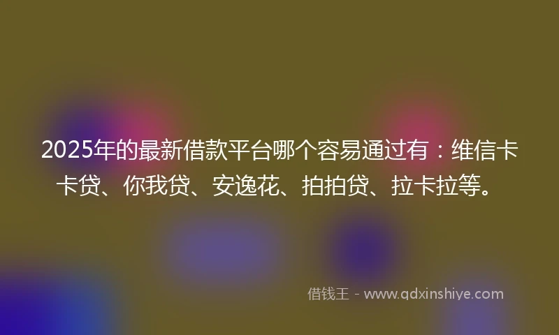 2025年的最新借款平台哪个容易通过有：维信卡卡贷、你我贷、安逸花、拍拍贷、拉卡拉等。
