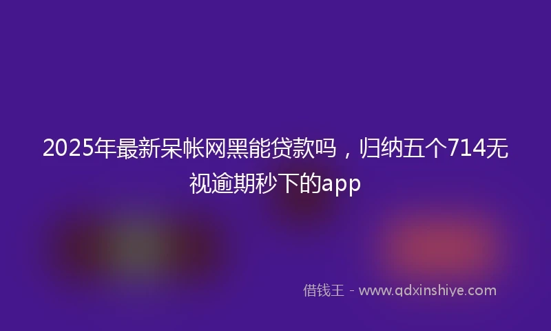 2025年最新呆帐网黑能贷款吗，归纳五个714无视逾期秒下的app