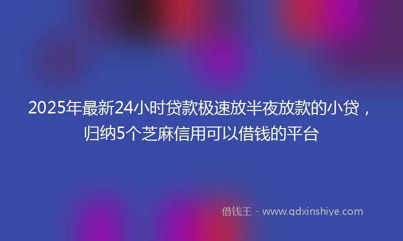 2025年最新24小时贷款极速放半夜放款的小贷，归纳5个芝麻信用可以借钱的平台