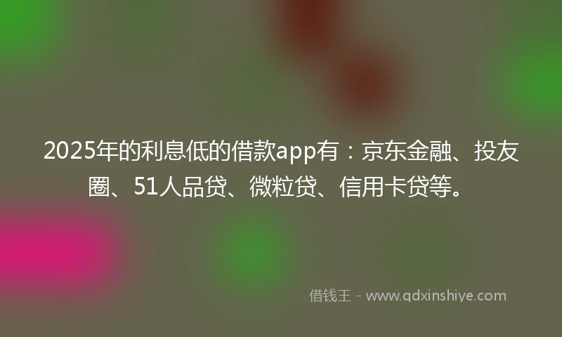 2025年的利息低的借款app有：京东金融、投友圈、51人品贷、微粒贷、信用卡贷等。