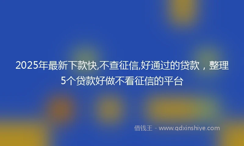 2025年最新下款快,不查征信,好通过的贷款，整理5个贷款好做不看征信的平台