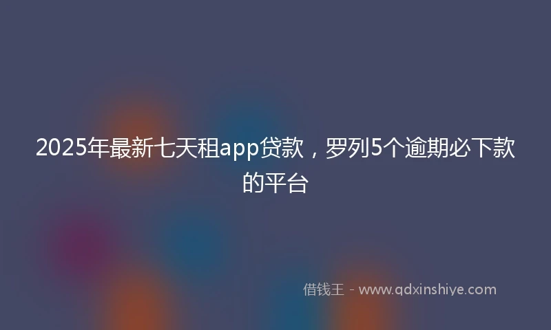 2025年最新七天租app贷款，罗列5个逾期必下款的平台