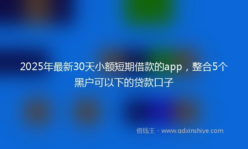 2025年最新30天小额短期借款的app，整合5个黑户可以下的贷款口子