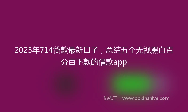 2025年714贷款最新口子，总结五个无视黑白百分百下款的借款app