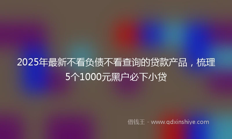 2025年最新不看负债不看查询的贷款产品，梳理5个1000元黑户必下小贷