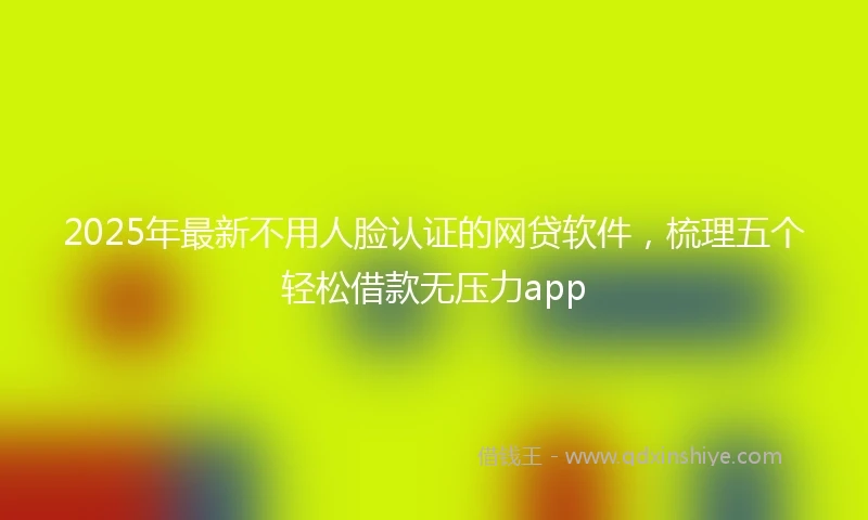 2025年最新不用人脸认证的网贷软件，梳理五个轻松借款无压力app