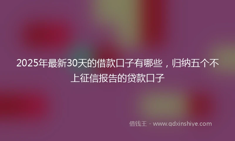 2025年最新30天的借款口子有哪些，归纳五个不上征信报告的贷款口子