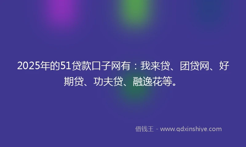 2025年的51贷款口子网有：我来贷、团贷网、好期贷、功夫贷、融逸花等。
