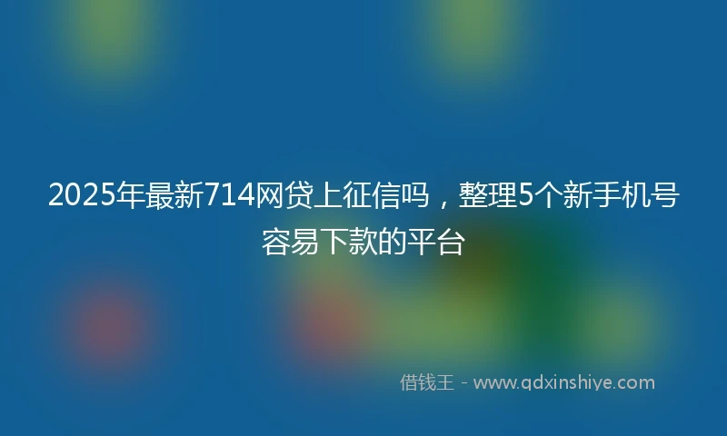 2025年最新714网贷上征信吗，整理5个新手机号容易下款的平台