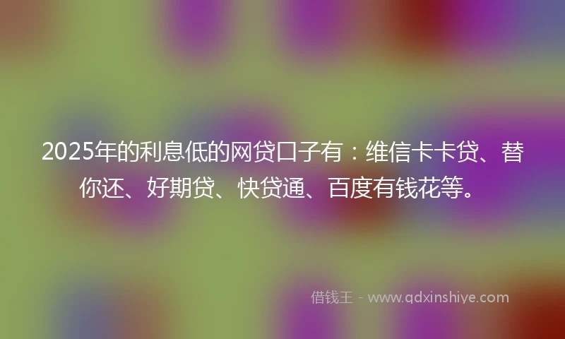 2025年的利息低的网贷口子有：维信卡卡贷、替你还、好期贷、快贷通、百度有钱花等。