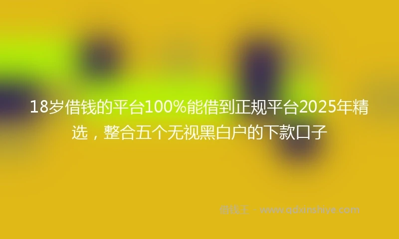 18岁借钱的平台100%能借到正规平台2025年精选，整合五个无视黑白户的下款口子