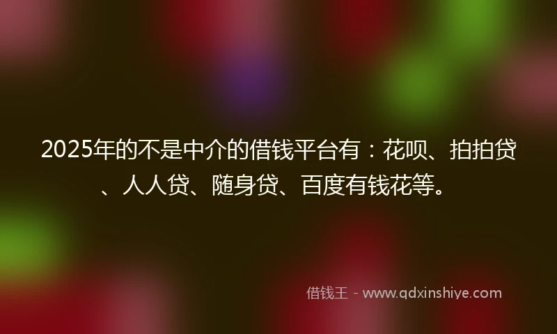 2025年的不是中介的借钱平台有：花呗、拍拍贷、人人贷、随身贷、百度有钱花等。