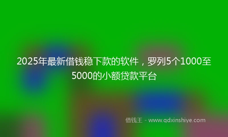 2025年最新借钱稳下款的软件，罗列5个1000至5000的小额贷款平台