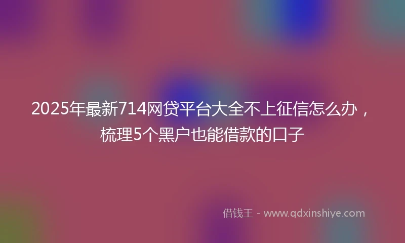 2025年最新714网贷平台大全不上征信怎么办，梳理5个黑户也能借款的口子