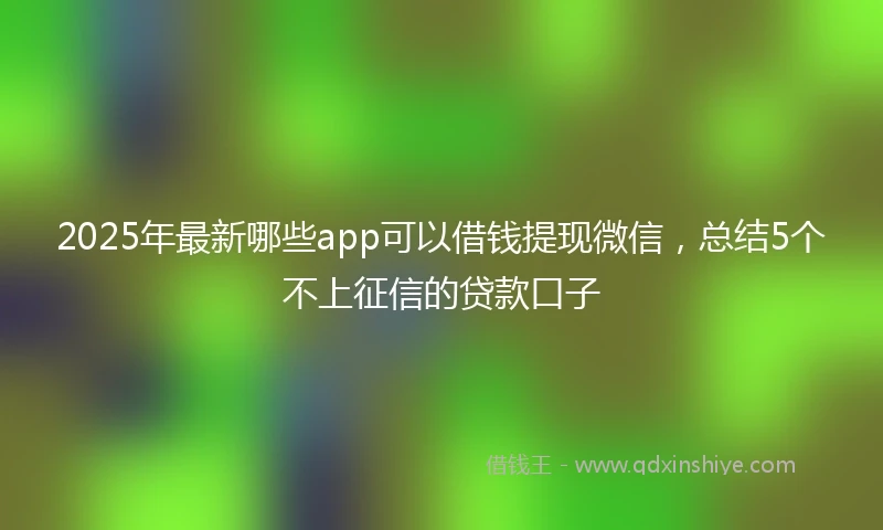 2025年最新哪些app可以借钱提现微信，总结5个不上征信的贷款口子