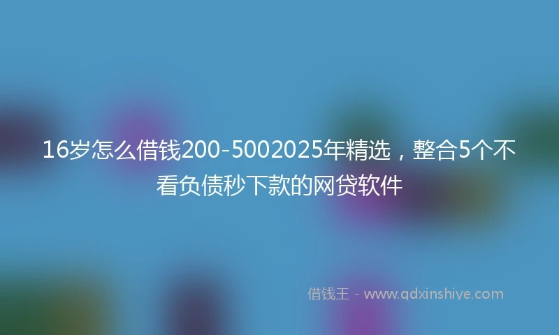 16岁怎么借钱200-5002025年精选，整合5个不看负债秒下款的网贷软件