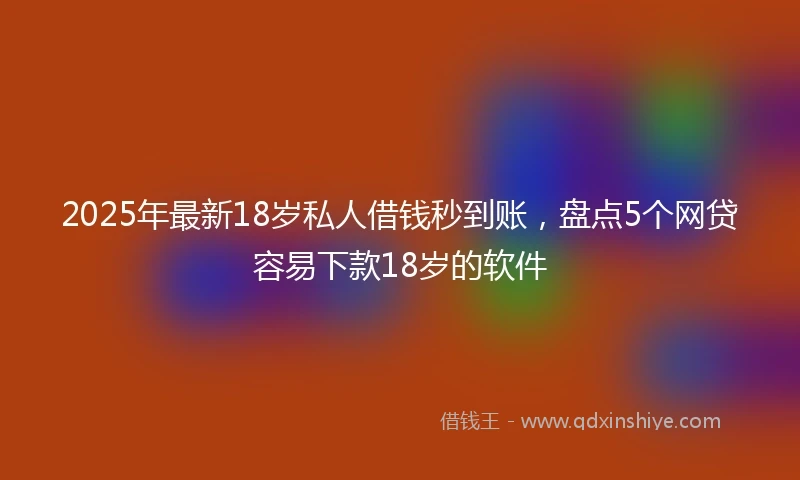 2025年最新18岁私人借钱秒到账，盘点5个网贷容易下款18岁的软件