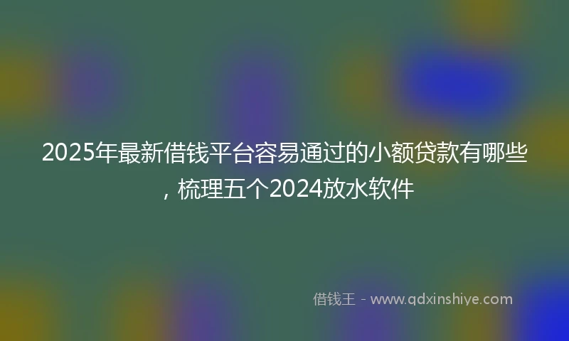 2025年最新借钱平台容易通过的小额贷款有哪些，梳理五个2024放水软件