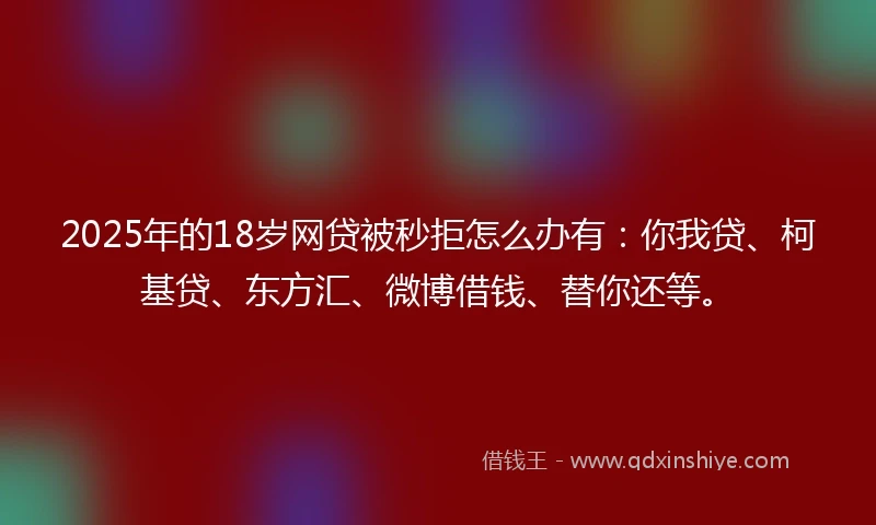 2025年的18岁网贷被秒拒怎么办有：你我贷、柯基贷、东方汇、微博借钱、替你还等。