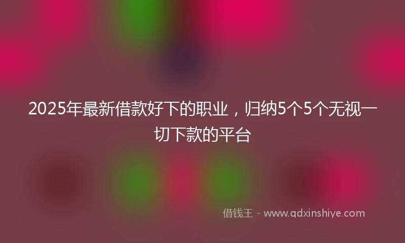 2025年最新借款好下的职业，归纳5个5个无视一切下款的平台