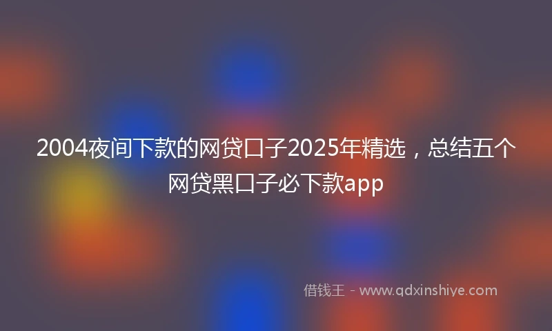 2004夜间下款的网贷口子2025年精选，总结五个网贷黑口子必下款app