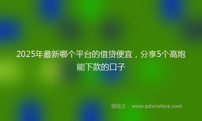 2025年最新哪个平台的借贷便宜，分享5个高炮能下款的口子