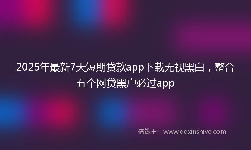 2025年最新7天短期贷款app下载无视黑白，整合五个网贷黑户必过app