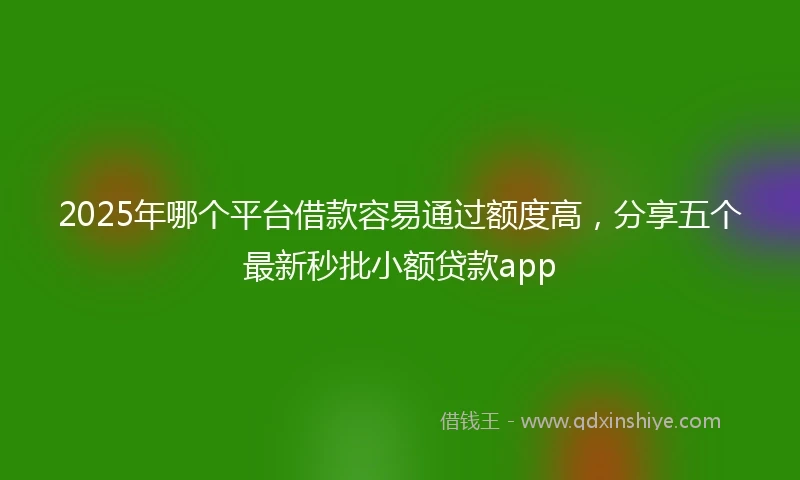 2025年哪个平台借款容易通过额度高，分享五个最新秒批小额贷款app