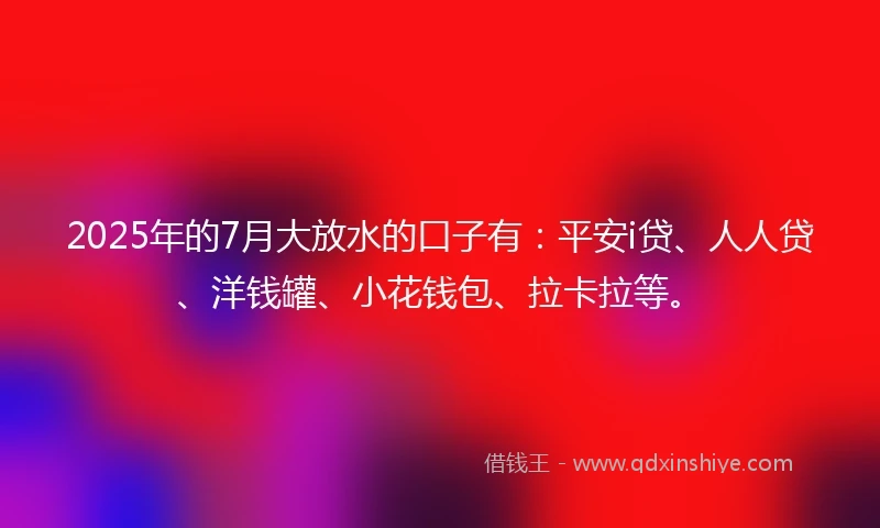 2025年的7月大放水的口子有：平安i贷、人人贷、洋钱罐、小花钱包、拉卡拉等。