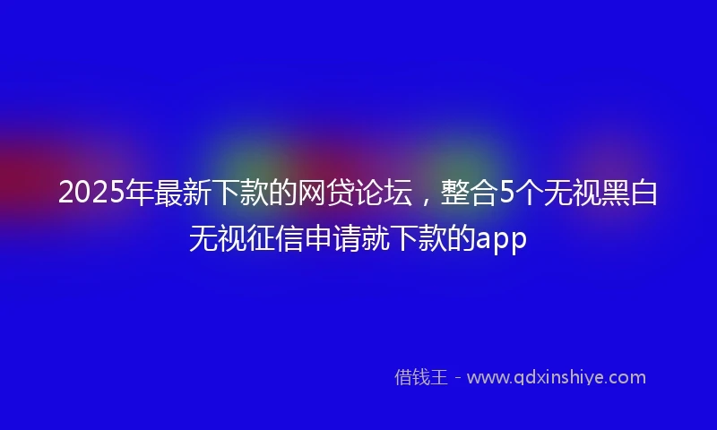 2025年最新下款的网贷论坛，整合5个无视黑白无视征信申请就下款的app
