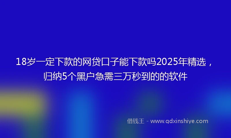 18岁一定下款的网贷口子能下款吗2025年精选，归纳5个黑户急需三万秒到的的软件